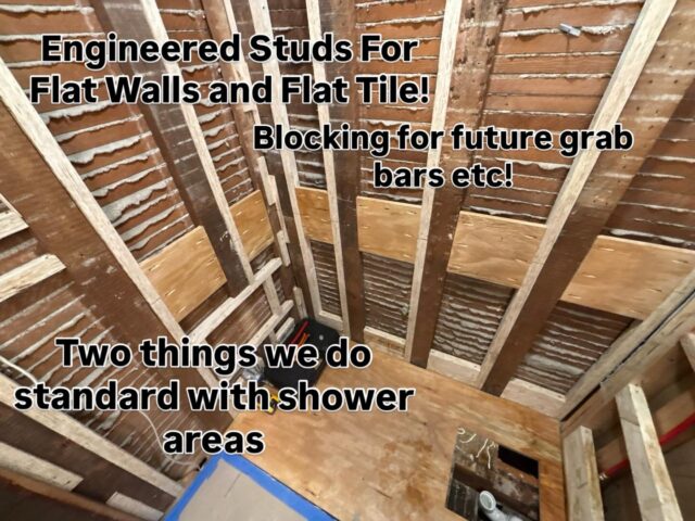 We try and always do better.  Here is a look where we are using engineered studs to give us a flat wall to ensure flat tile and no lipid on our tile we also installed blocking for the installation of future grab bars etc.